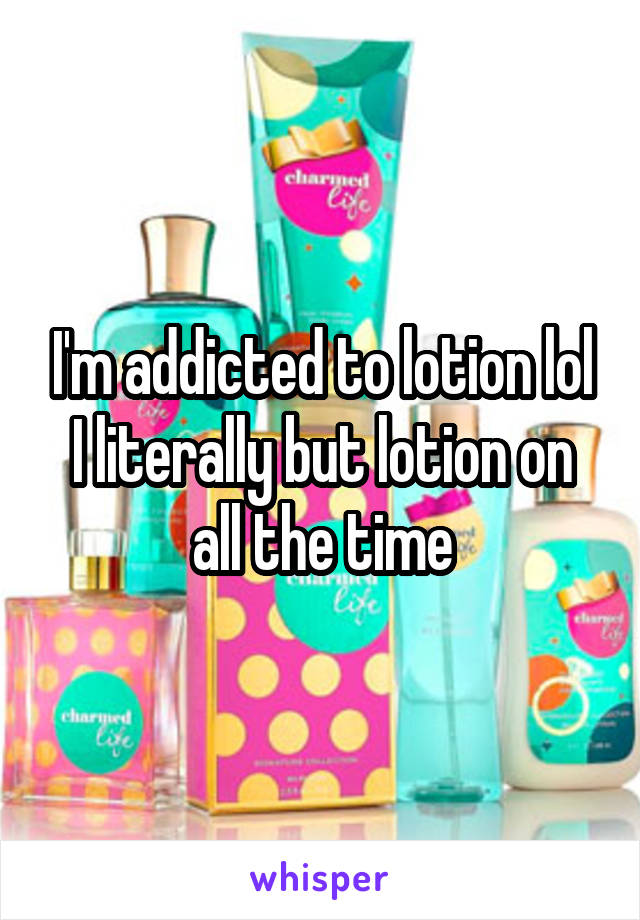 I'm addicted to lotion lol I literally but lotion on all the time