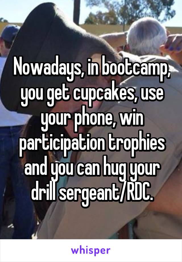 Nowadays, in bootcamp, you get cupcakes, use your phone, win participation trophies and you can hug your drill sergeant/RDC.