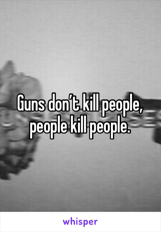 Guns don’t kill people, people kill people. 