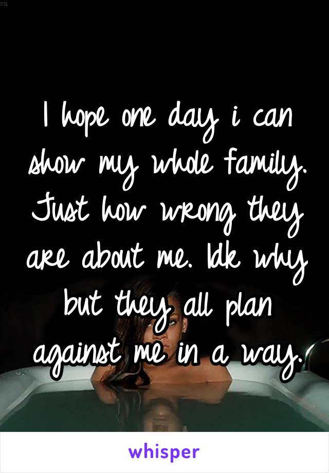 I hope one day i can show my whole family. Just how wrong they are about me. Idk why but they all plan against me in a way.