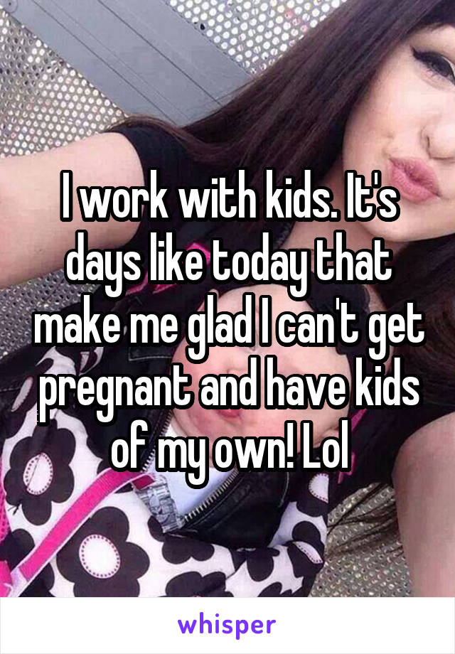 I work with kids. It's days like today that make me glad I can't get pregnant and have kids of my own! Lol