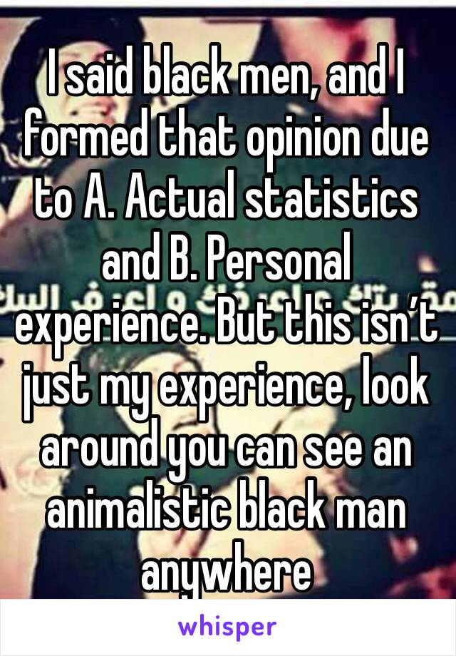 I said black men, and I formed that opinion due to A. Actual statistics and B. Personal experience. But this isn’t just my experience, look around you can see an animalistic black man anywhere 