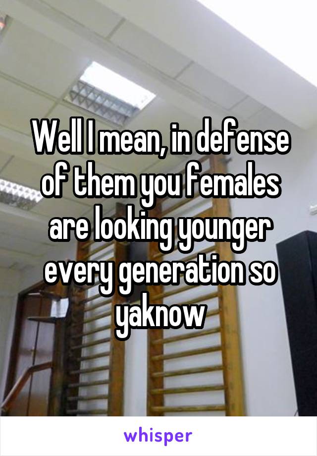 Well I mean, in defense of them you females are looking younger every generation so yaknow