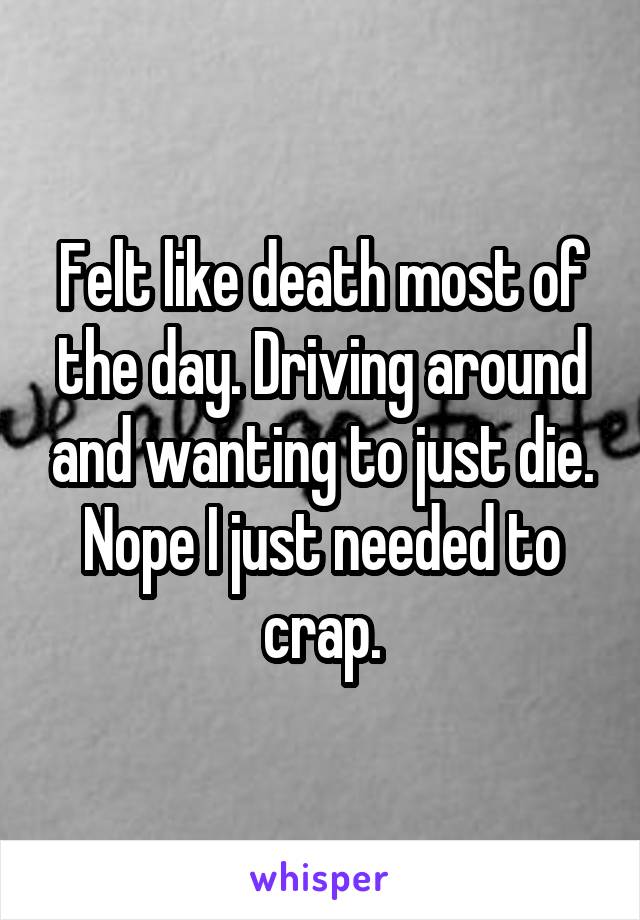 Felt like death most of the day. Driving around and wanting to just die. Nope I just needed to crap.