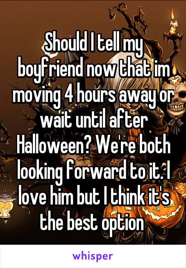 Should I tell my boyfriend now that im moving 4 hours away or wait until after Halloween? We're both looking forward to it. I love him but I think it's the best option 