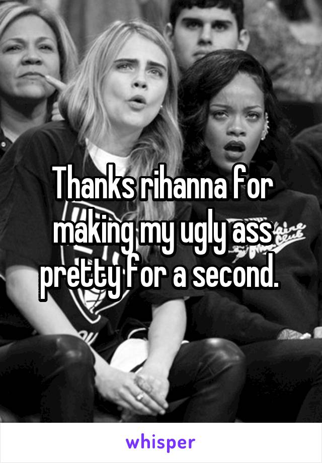 Thanks rihanna for making my ugly ass pretty for a second. 