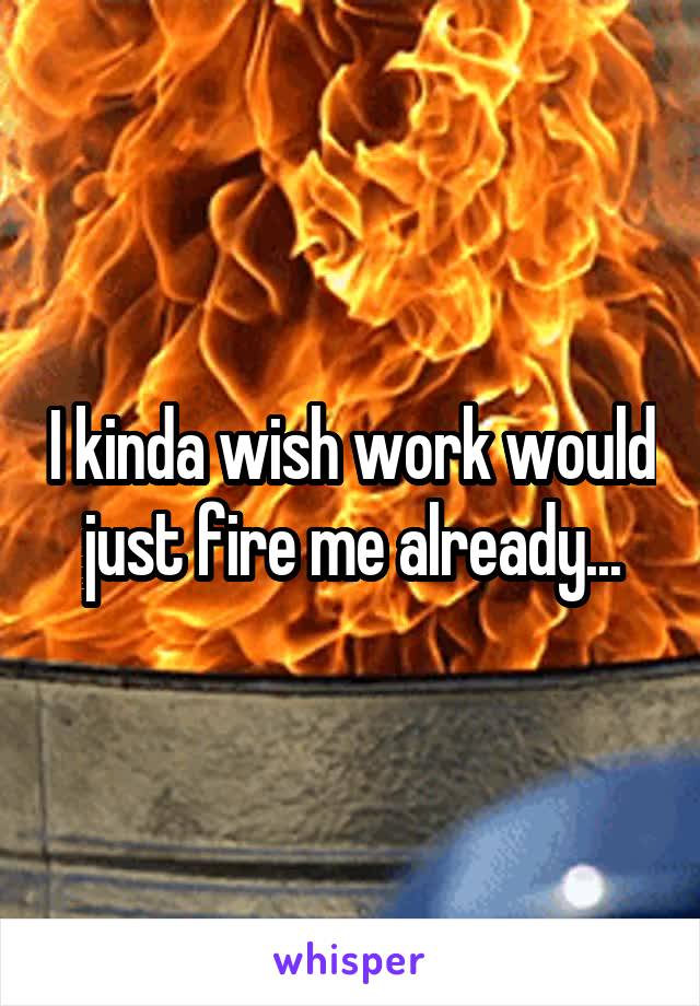 I kinda wish work would just fire me already...