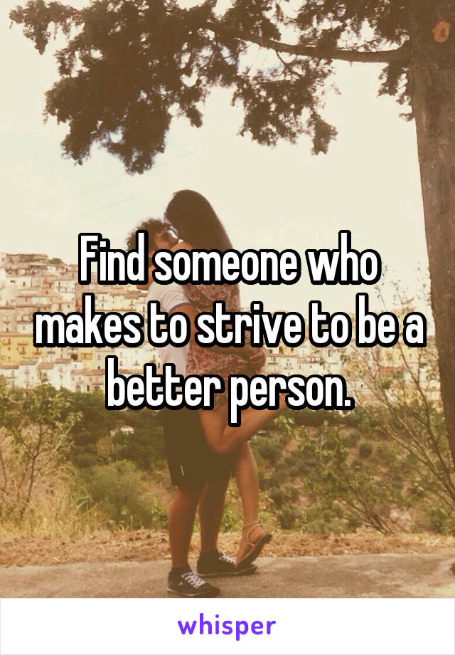 Find someone who makes to strive to be a better person.