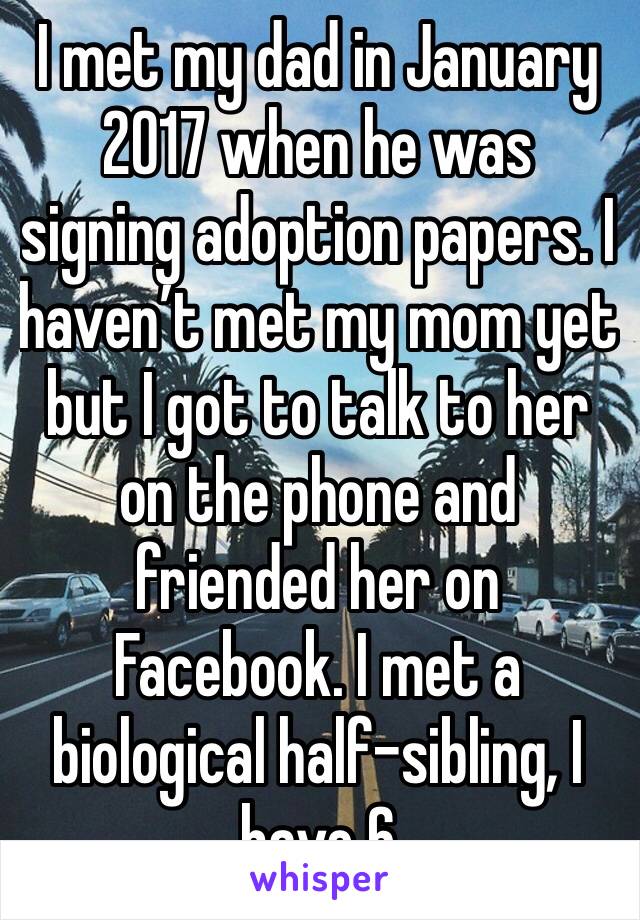 I met my dad in January 2017 when he was signing adoption papers. I haven’t met my mom yet but I got to talk to her on the phone and friended her on Facebook. I met a biological half-sibling, I have 6