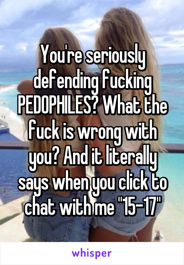 You're seriously defending fucking PEDOPHILES? What the fuck is wrong with you? And it literally says when you click to chat with me "15-17"