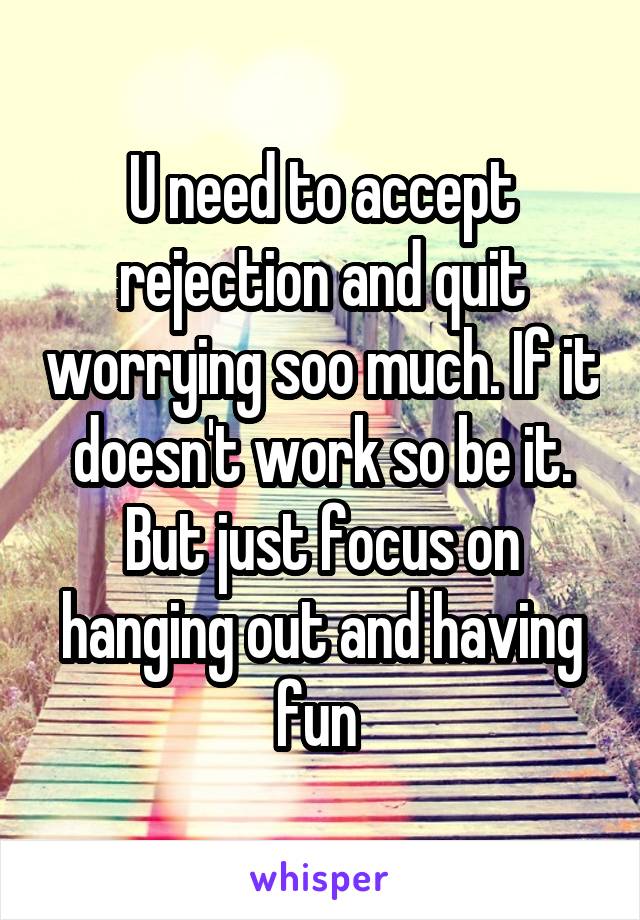 U need to accept rejection and quit worrying soo much. If it doesn't work so be it. But just focus on hanging out and having fun 