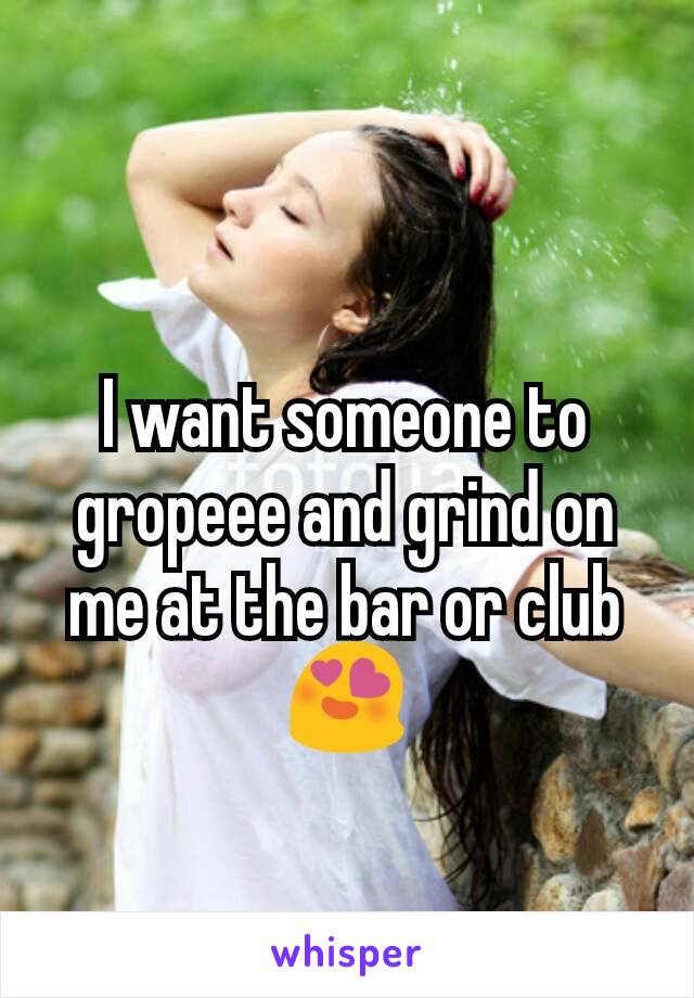 I want someone to gropeee and grind on me at the bar or club 😍