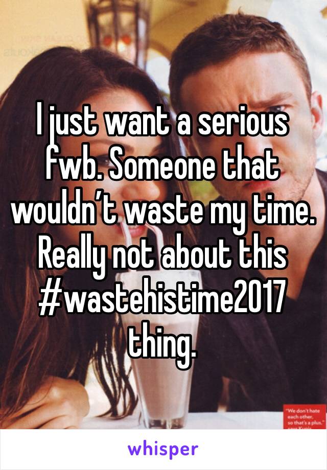 I just want a serious fwb. Someone that wouldn’t waste my time. 
Really not about this #wastehistime2017 thing. 