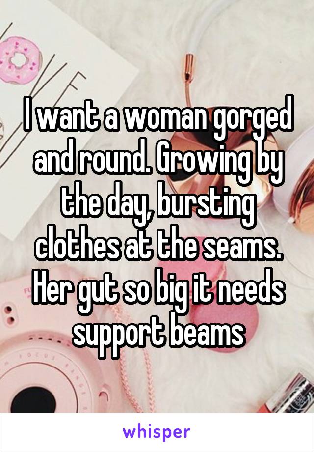 I want a woman gorged and round. Growing by the day, bursting clothes at the seams. Her gut so big it needs support beams