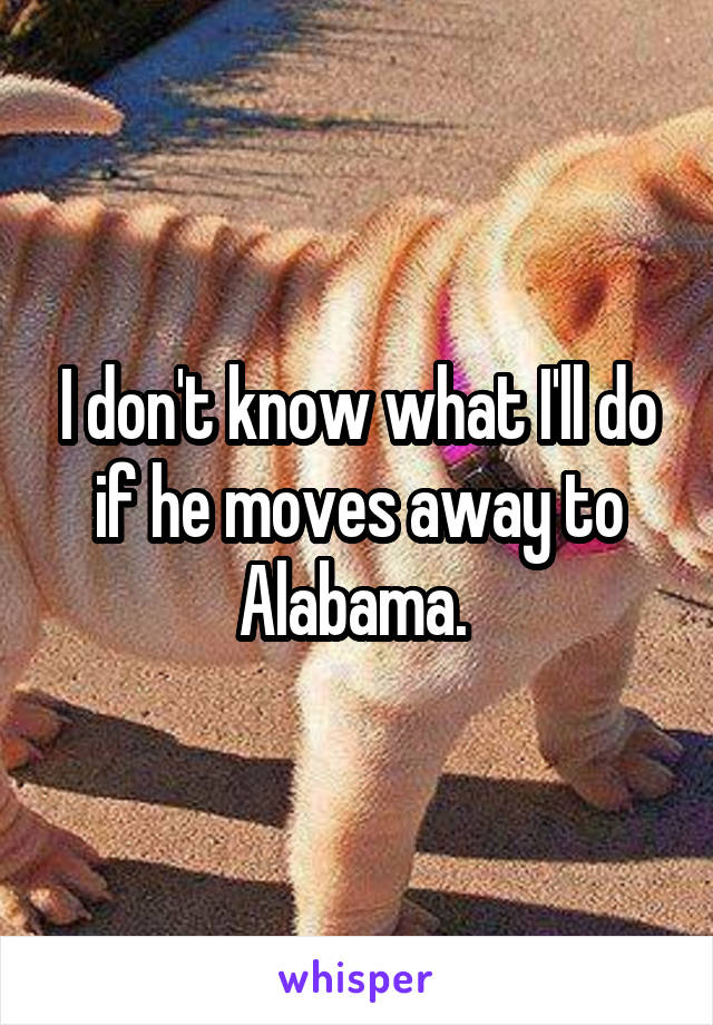 I don't know what I'll do if he moves away to Alabama. 
