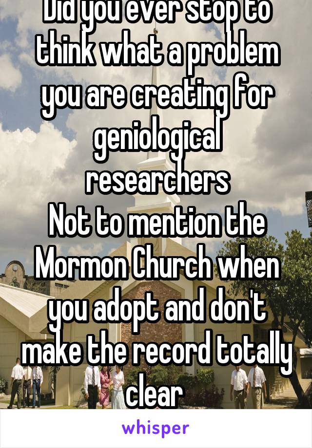 Did you ever stop to think what a problem you are creating for geniological researchers
Not to mention the Mormon Church when you adopt and don't make the record totally clear 
You cause headaches 