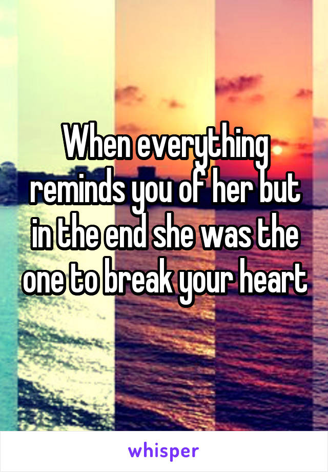 When everything reminds you of her but in the end she was the one to break your heart 