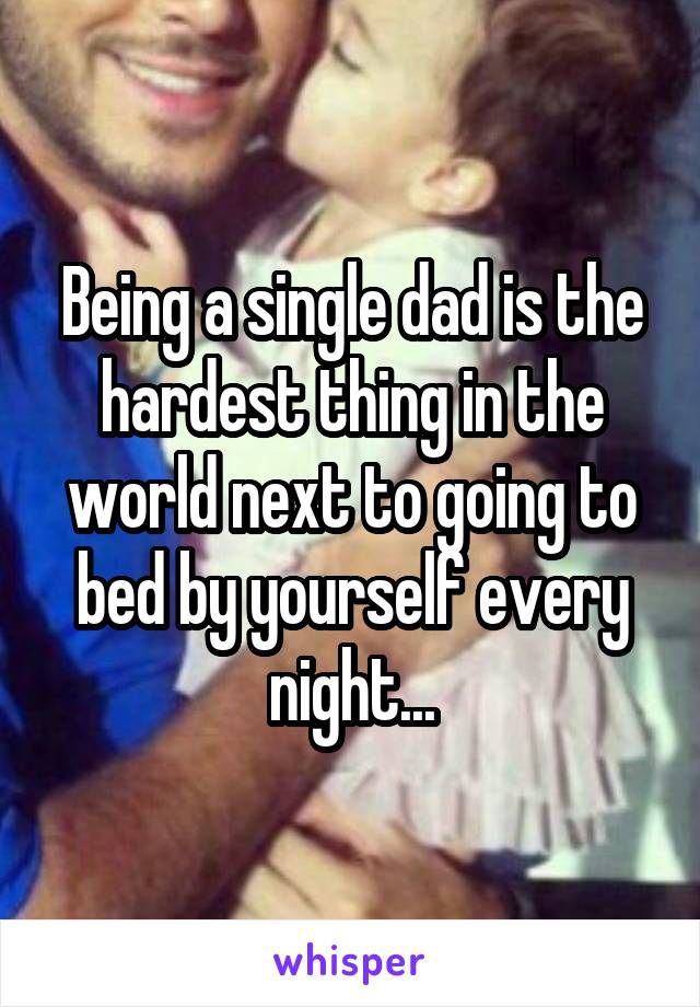 Being a single dad is the hardest thing in the world next to going to bed by yourself every night...