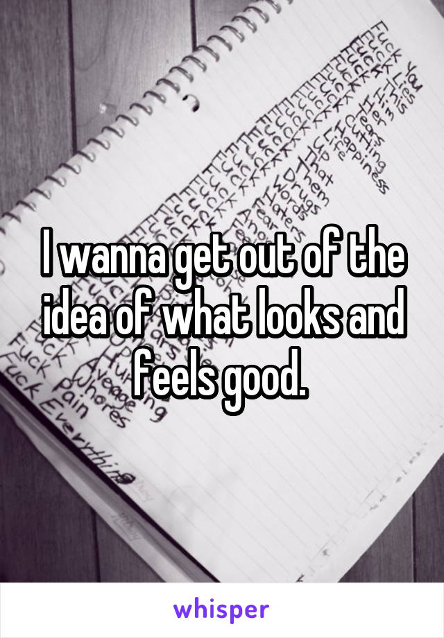 I wanna get out of the idea of what looks and feels good. 