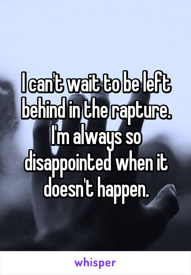 I can't wait to be left behind in the rapture. I'm always so disappointed when it doesn't happen.