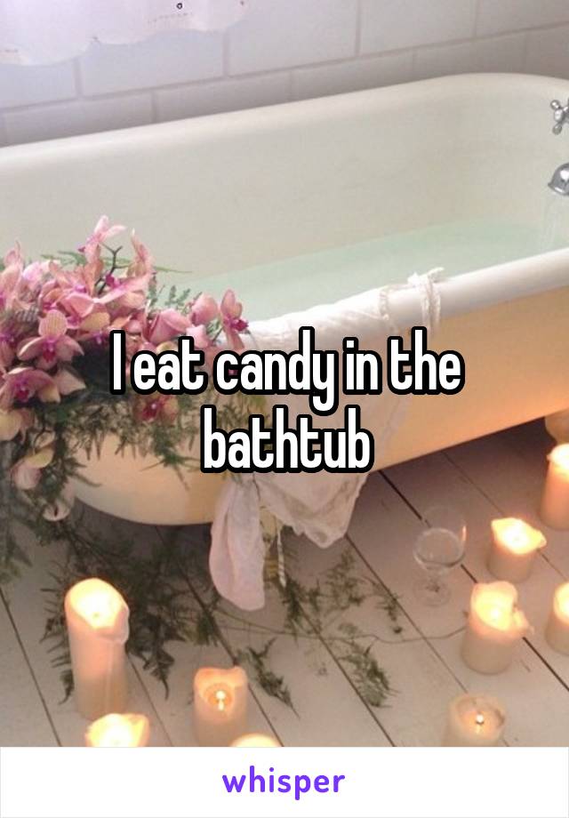 I eat candy in the bathtub