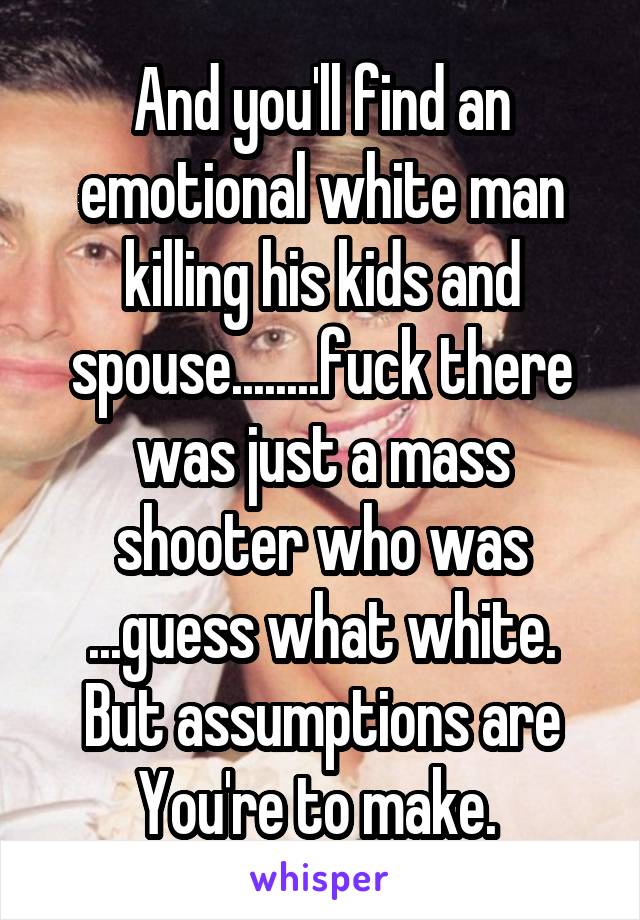 And you'll find an emotional white man killing his kids and spouse........fuck there was just a mass shooter who was ...guess what white. But assumptions are You're to make. 