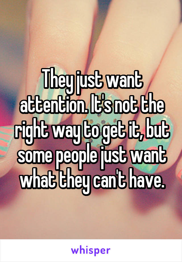 They just want attention. It's not the right way to get it, but some people just want what they can't have.