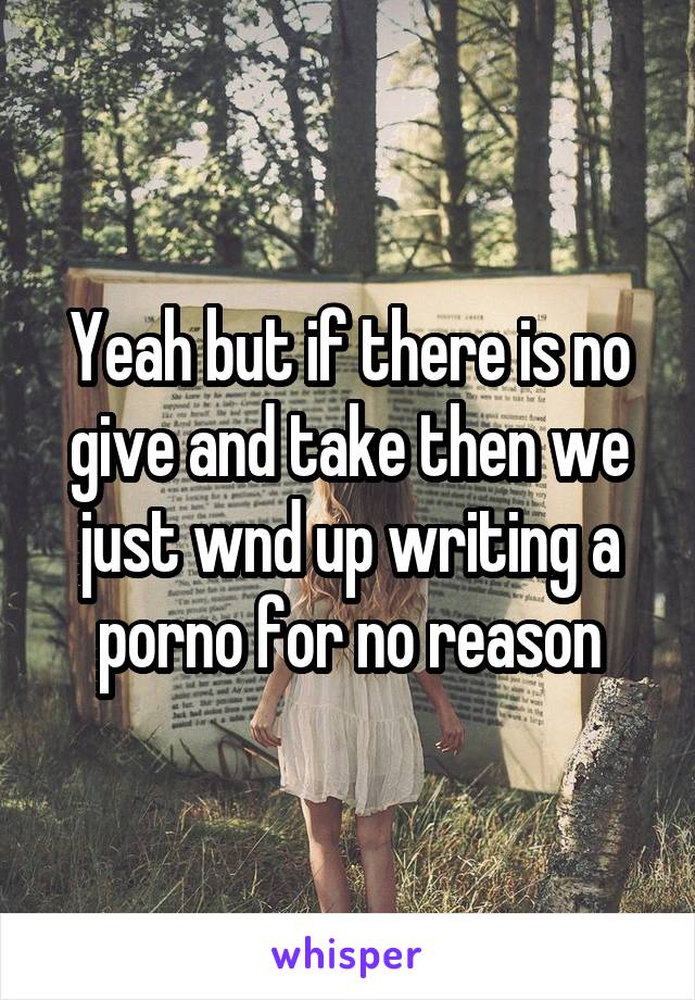 Yeah but if there is no give and take then we just wnd up writing a porno for no reason