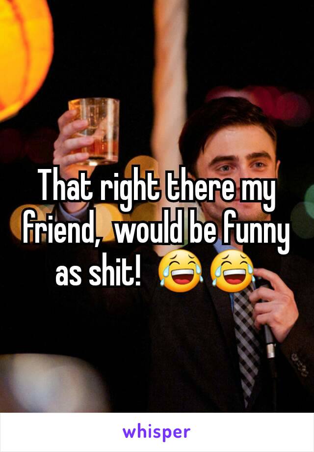 That right there my friend,  would be funny as shit!  😂😂