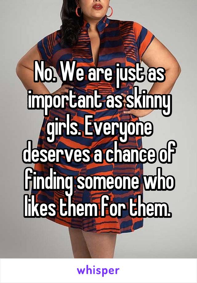 No. We are just as important as skinny girls. Everyone deserves a chance of finding someone who likes them for them. 