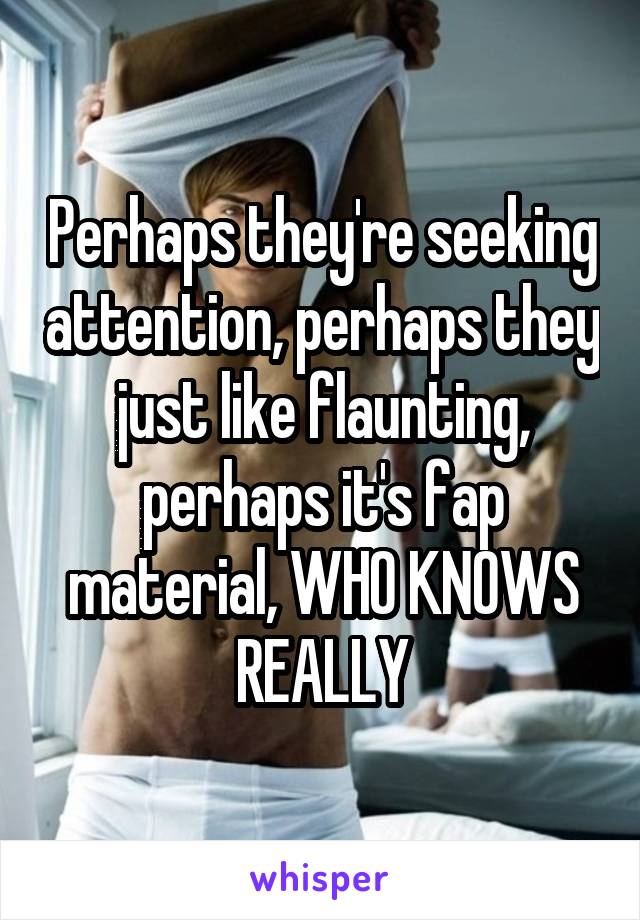 Perhaps they're seeking attention, perhaps they just like flaunting, perhaps it's fap material, WHO KNOWS REALLY