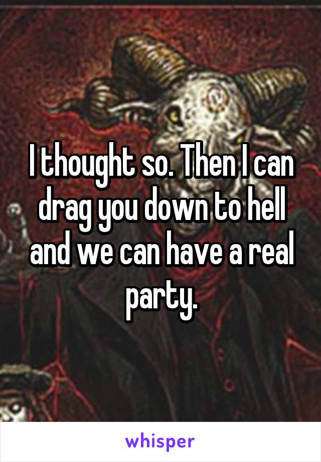I thought so. Then I can drag you down to hell and we can have a real party.