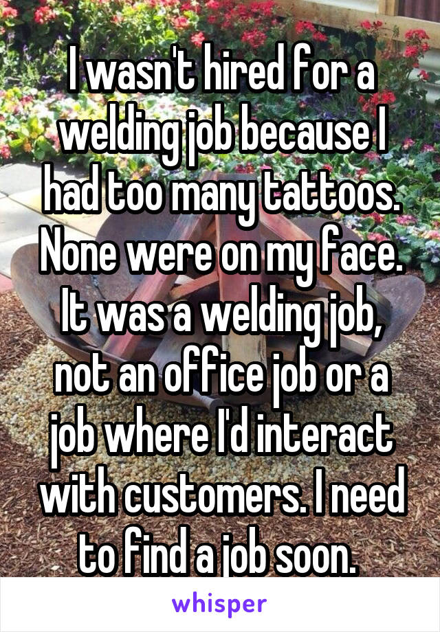 I wasn't hired for a welding job because I had too many tattoos. None were on my face. It was a welding job, not an office job or a job where I'd interact with customers. I need to find a job soon. 