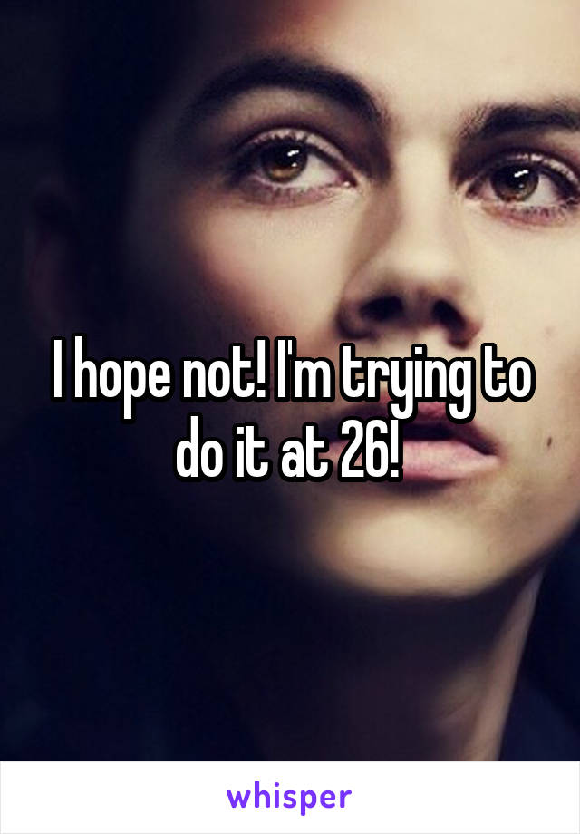 I hope not! I'm trying to do it at 26! 