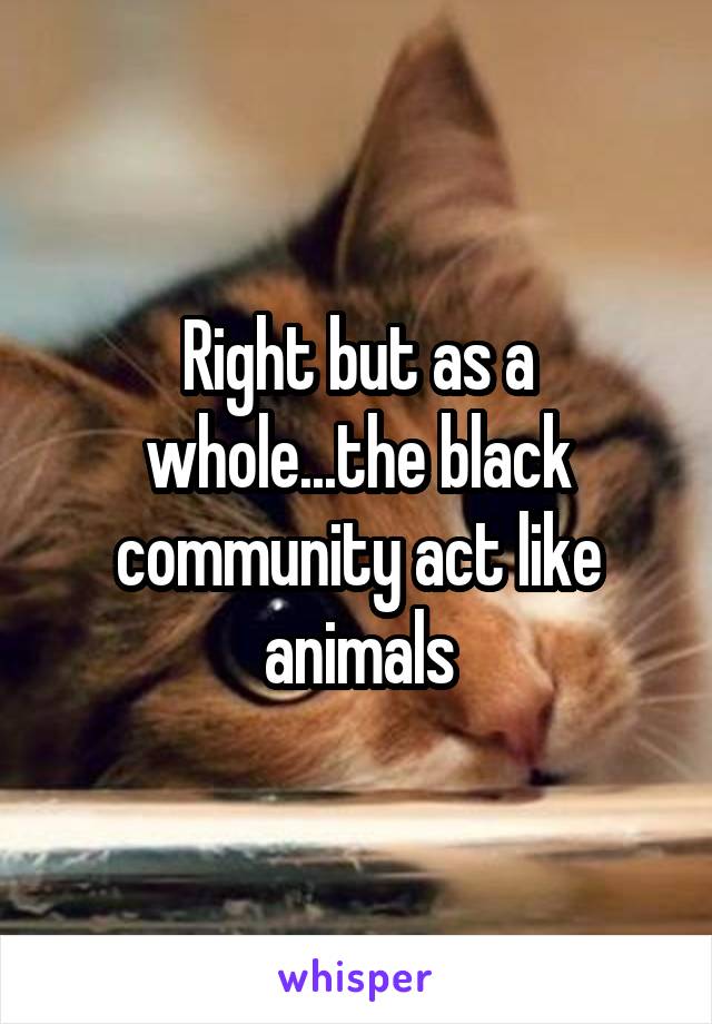 Right but as a whole...the black community act like animals