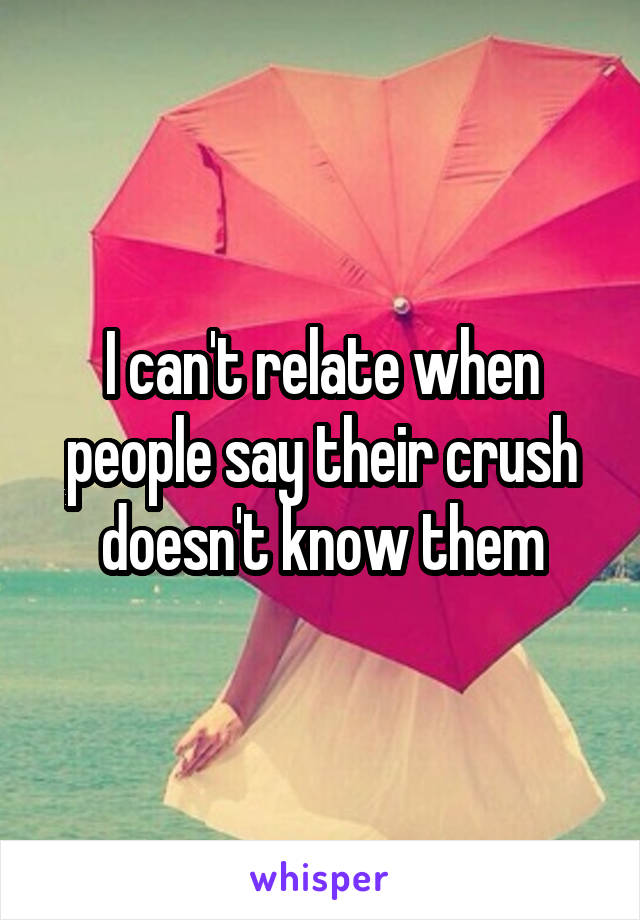 I can't relate when people say their crush doesn't know them