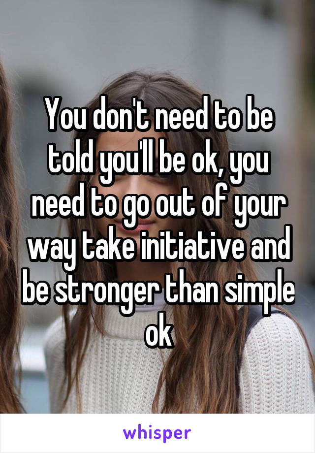 You don't need to be told you'll be ok, you need to go out of your way take initiative and be stronger than simple ok