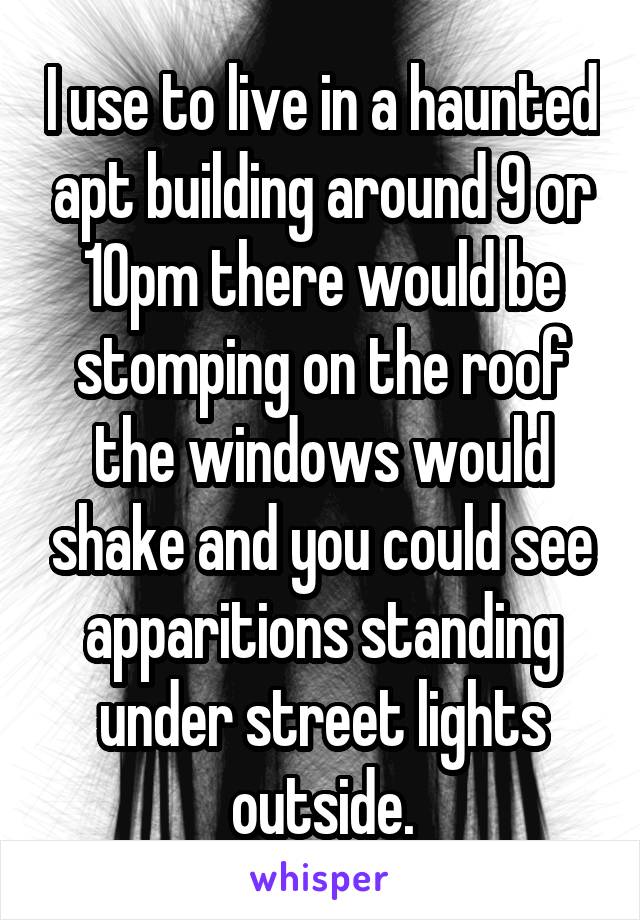 I use to live in a haunted apt building around 9 or 10pm there would be stomping on the roof the windows would shake and you could see apparitions standing under street lights outside.