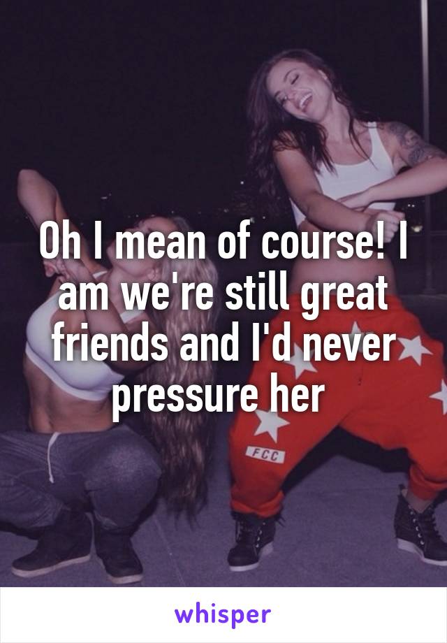 Oh I mean of course! I am we're still great friends and I'd never pressure her 