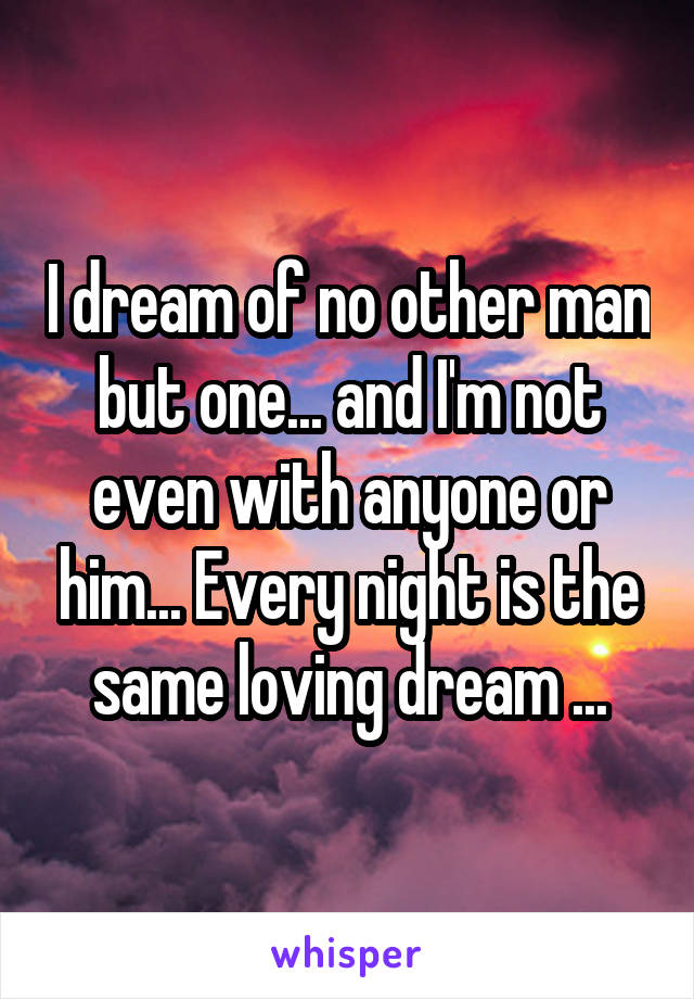 I dream of no other man but one... and I'm not even with anyone or him... Every night is the same loving dream ...