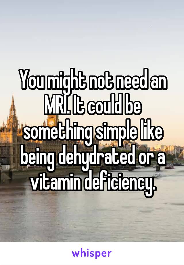 You might not need an MRI. It could be something simple like being dehydrated or a vitamin deficiency.