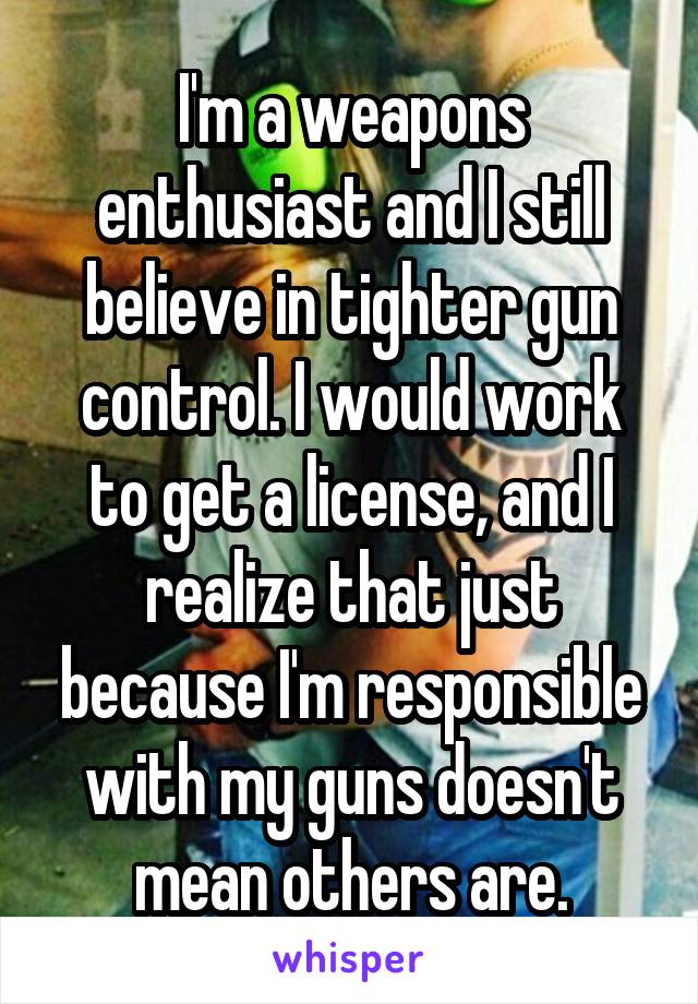 I'm a weapons enthusiast and I still believe in tighter gun control. I would work to get a license, and I realize that just because I'm responsible with my guns doesn't mean others are.
