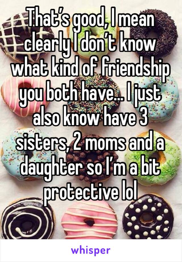 That’s good, I mean clearly I don’t know what kind of friendship you both have... I just also know have 3 sisters, 2 moms and a daughter so I’m a bit protective lol
