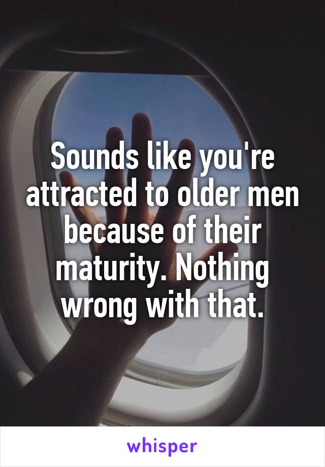 Sounds like you're attracted to older men because of their maturity. Nothing wrong with that.
