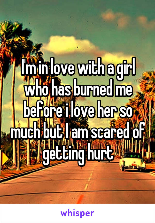 I'm in love with a girl who has burned me before i love her so much but I am scared of getting hurt