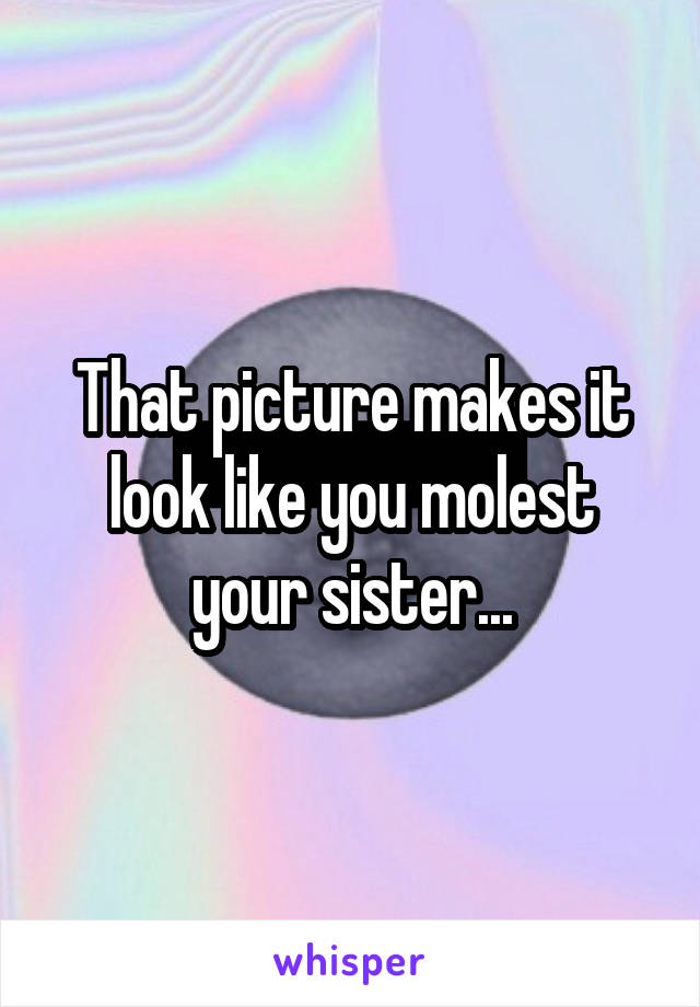 That picture makes it look like you molest your sister...