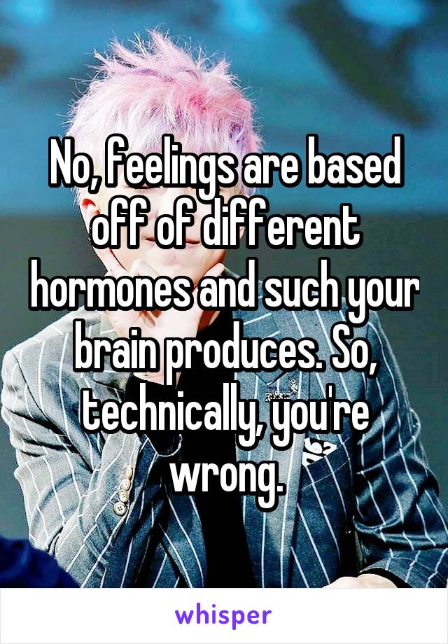 No, feelings are based off of different hormones and such your brain produces. So, technically, you're wrong.