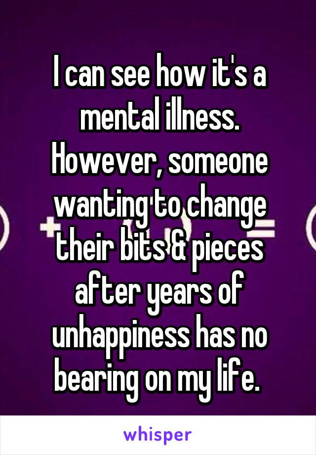 I can see how it's a mental illness. However, someone wanting to change their bits & pieces after years of unhappiness has no bearing on my life. 