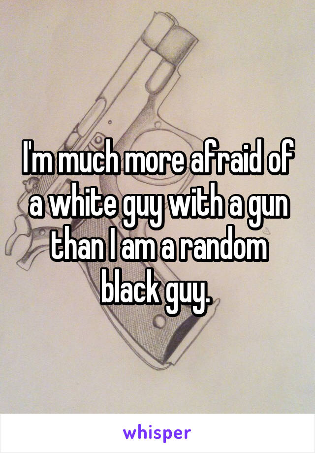 I'm much more afraid of a white guy with a gun than I am a random black guy. 