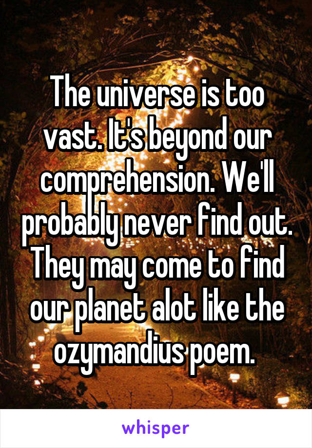 The universe is too vast. It's beyond our comprehension. We'll probably never find out. They may come to find our planet alot like the ozymandius poem. 